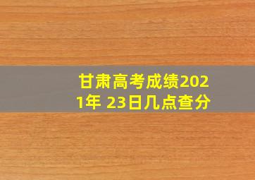 甘肃高考成绩2021年 23日几点查分